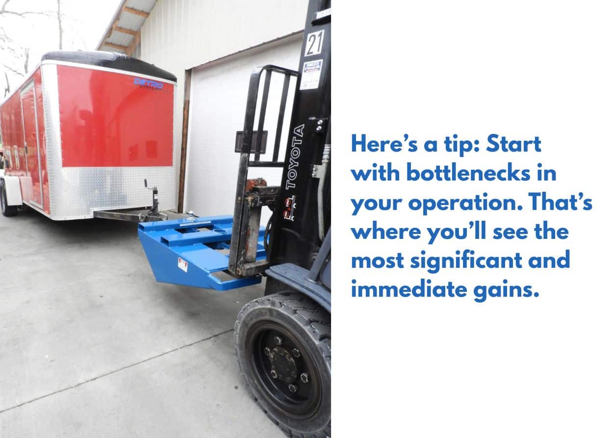 Here’s a tip: Start with bottlenecks in your operation. That’s where you’ll see the most significant and immediate gains.